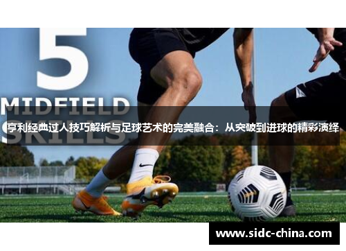 亨利经典过人技巧解析与足球艺术的完美融合：从突破到进球的精彩演绎