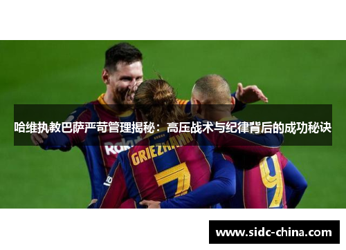 哈维执教巴萨严苛管理揭秘：高压战术与纪律背后的成功秘诀