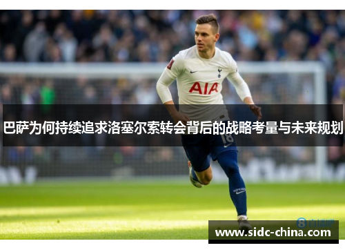 巴萨为何持续追求洛塞尔索转会背后的战略考量与未来规划