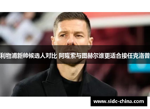 利物浦新帅候选人对比 阿隆索与图赫尔谁更适合接任克洛普