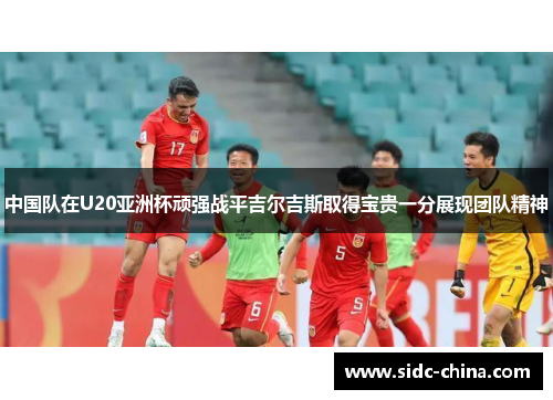 中国队在U20亚洲杯顽强战平吉尔吉斯取得宝贵一分展现团队精神