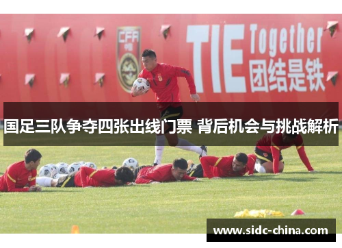 国足三队争夺四张出线门票 背后机会与挑战解析