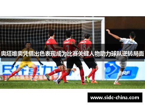 奥塔维奥凭借出色表现成为比赛关键人物助力球队逆转局面